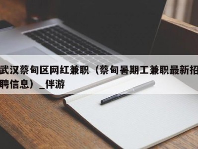 武汉蔡甸区网红兼职（蔡甸暑期工兼职最新招聘信息）_伴游