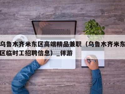 乌鲁木齐米东区高端精品兼职（乌鲁木齐米东区临时工招聘信息）_伴游