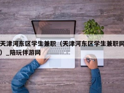 天津河东区学生兼职（天津河东区学生兼职网）_陪玩伴游网