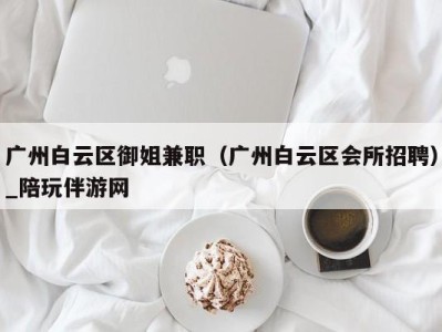 广州白云区御姐兼职（广州白云区会所招聘）_陪玩伴游网