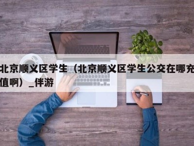 北京顺义区学生（北京顺义区学生公交在哪充值啊）_伴游