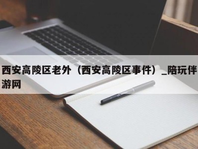 西安高陵区老外（西安高陵区事件）_陪玩伴游网