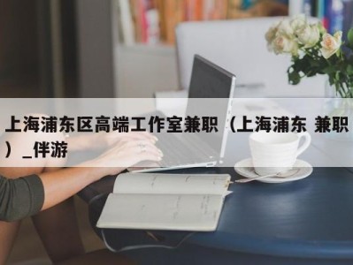 上海浦东区高端工作室兼职（上海浦东 兼职）_伴游