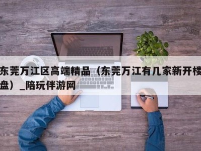 东莞万江区高端精品（东莞万江有几家新开楼盘）_陪玩伴游网