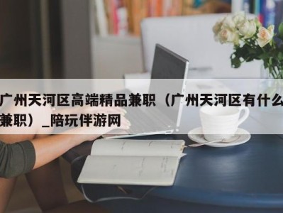 广州天河区高端精品兼职（广州天河区有什么兼职）_陪玩伴游网