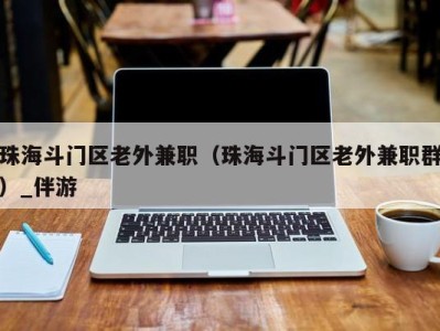 珠海斗门区老外兼职（珠海斗门区老外兼职群）_伴游